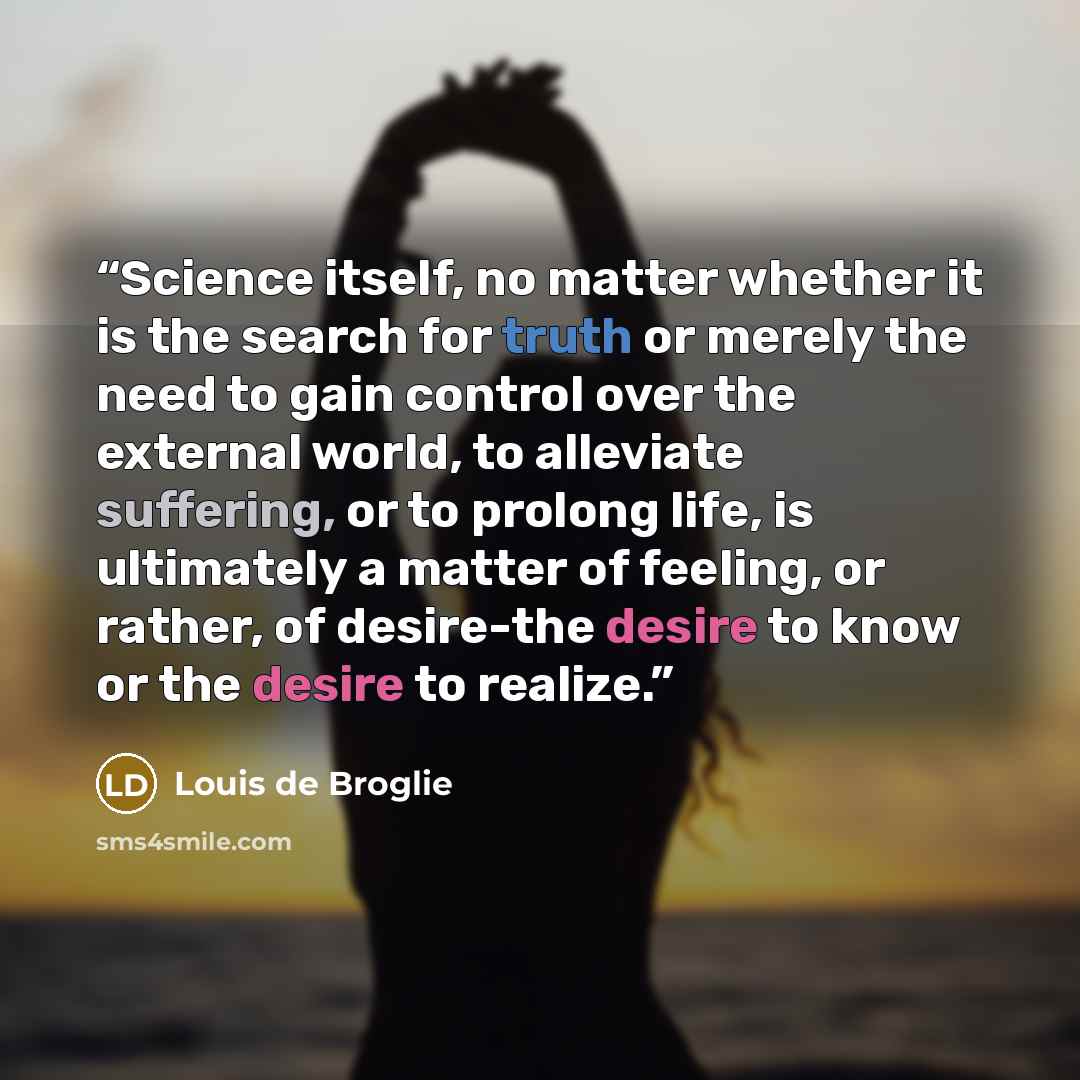 “Science itself, no matter whether it is the search for truth or merely the need to gain control over the external world, to alleviate suffering, or to prolong life, is ultimately a matter of feeling, or rather, of desire-the desire to know or the desire to realize.” quote by Louis de Broglie