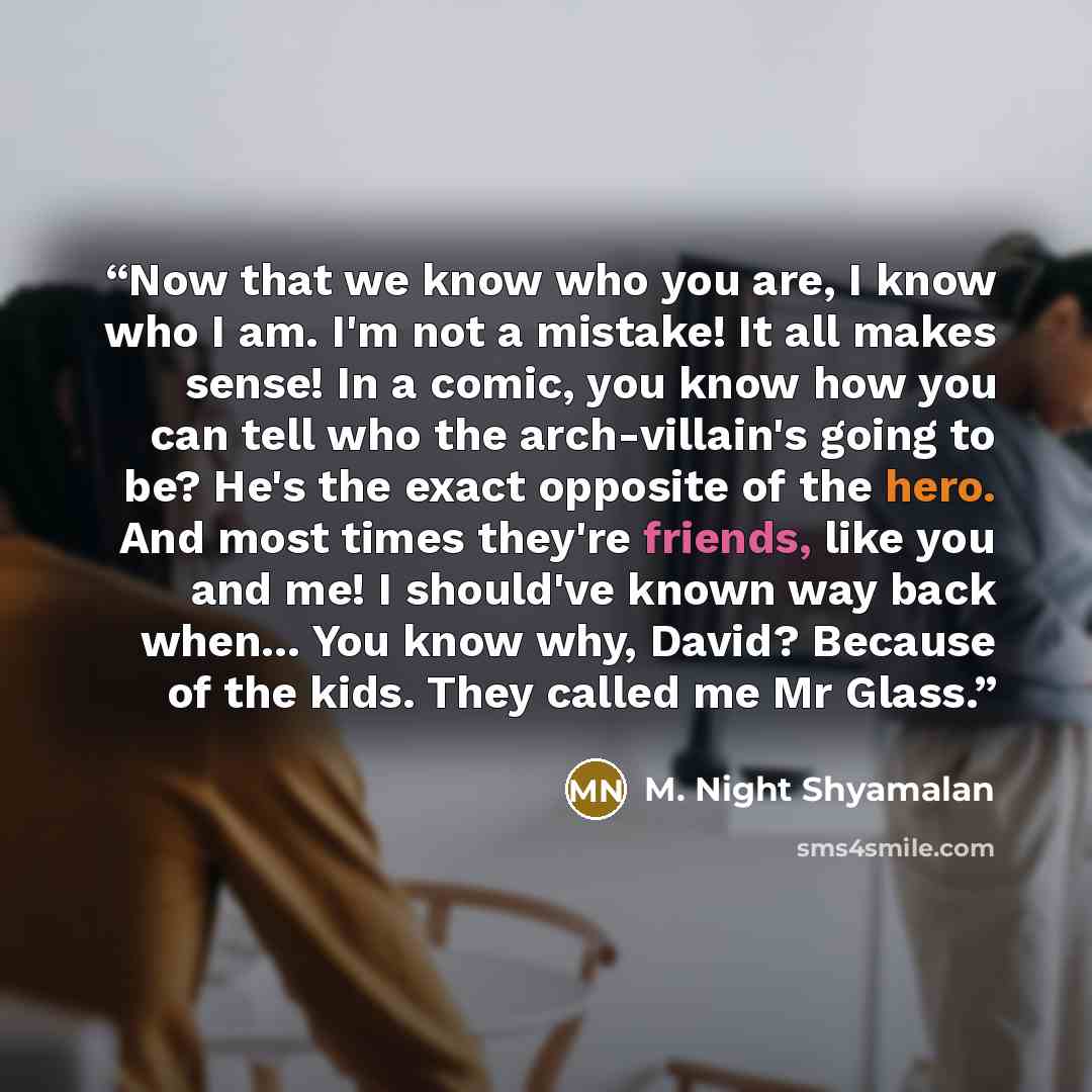 “Now that we know who you are, I know who I am. I'm not a mistake! It all makes sense! In a comic, you know how you can tell who the arch-villain's going to be? He's the exact opposite of the hero. And most times they're friends, like you and me! I should've known way back when... You know why…” quote by M. Night Shyamalan