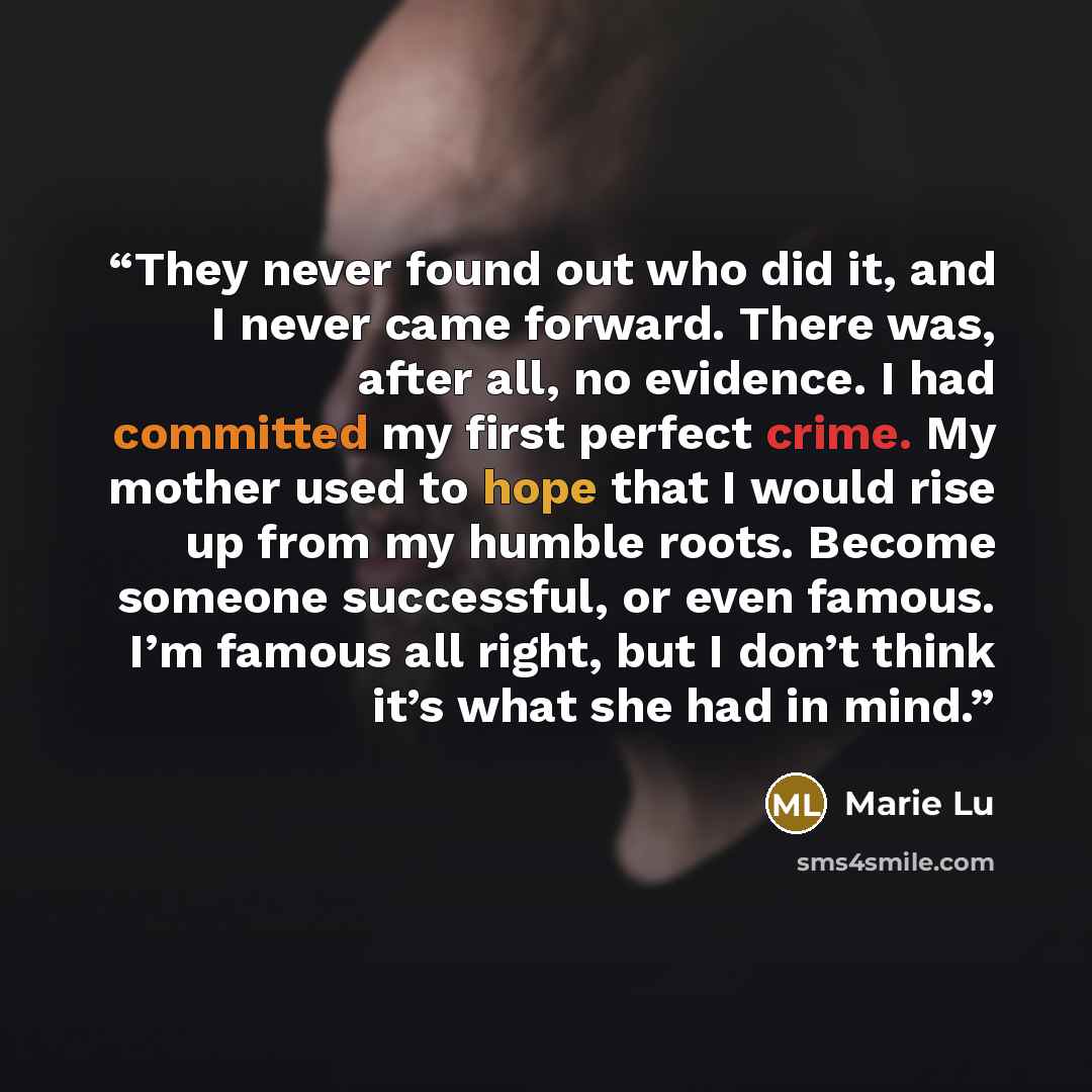 “They never found out who did it, and I never came forward. There was, after all, no evidence. I had committed my first perfect crime. My mother used to hope that I would rise up from my humble roots. Become someone successful, or even famous. I’m famous all right, but I don’t think it’s what she…” quote by Marie Lu