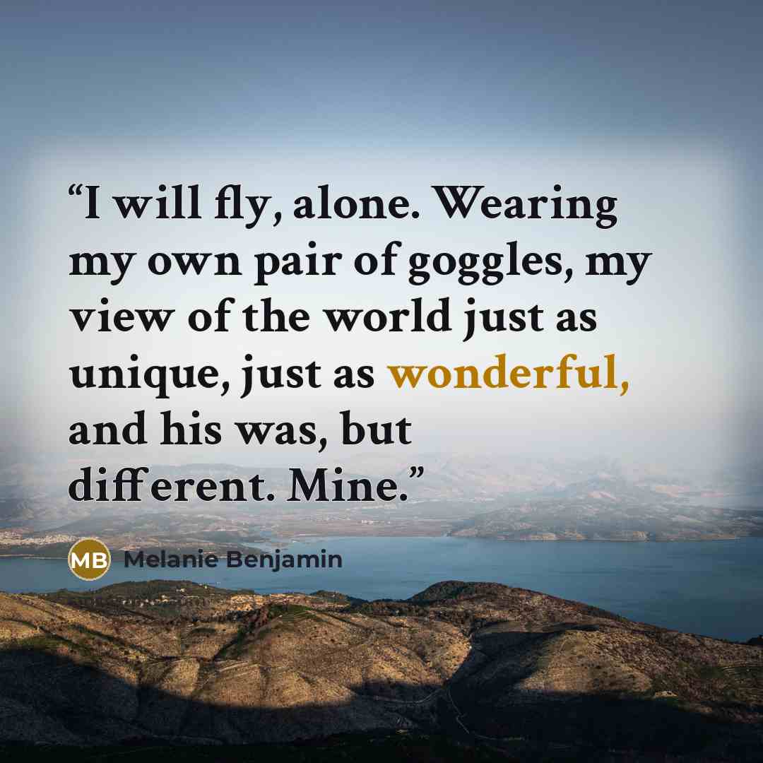 “I will fly, alone. Wearing my own pair of goggles, my view of the world just as unique, just as wonderful, and his was, but different. Mine.” quote by Melanie Benjamin