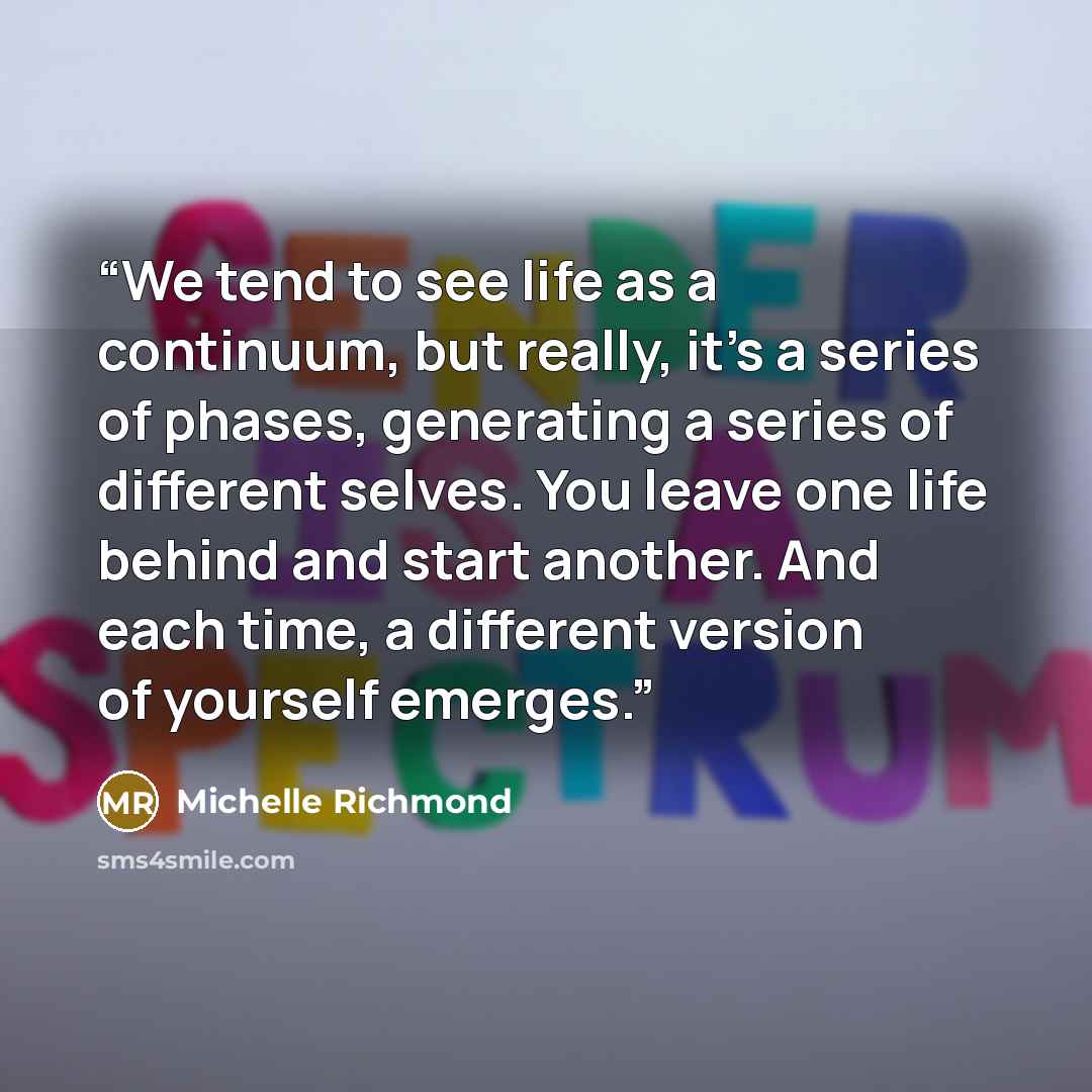 “We tend to see life as a continuum, but really, it's a series of phases, generating a series of different selves. You leave one life behind and start another. And each time, a different version of yourself emerges.” quote by Michelle Richmond