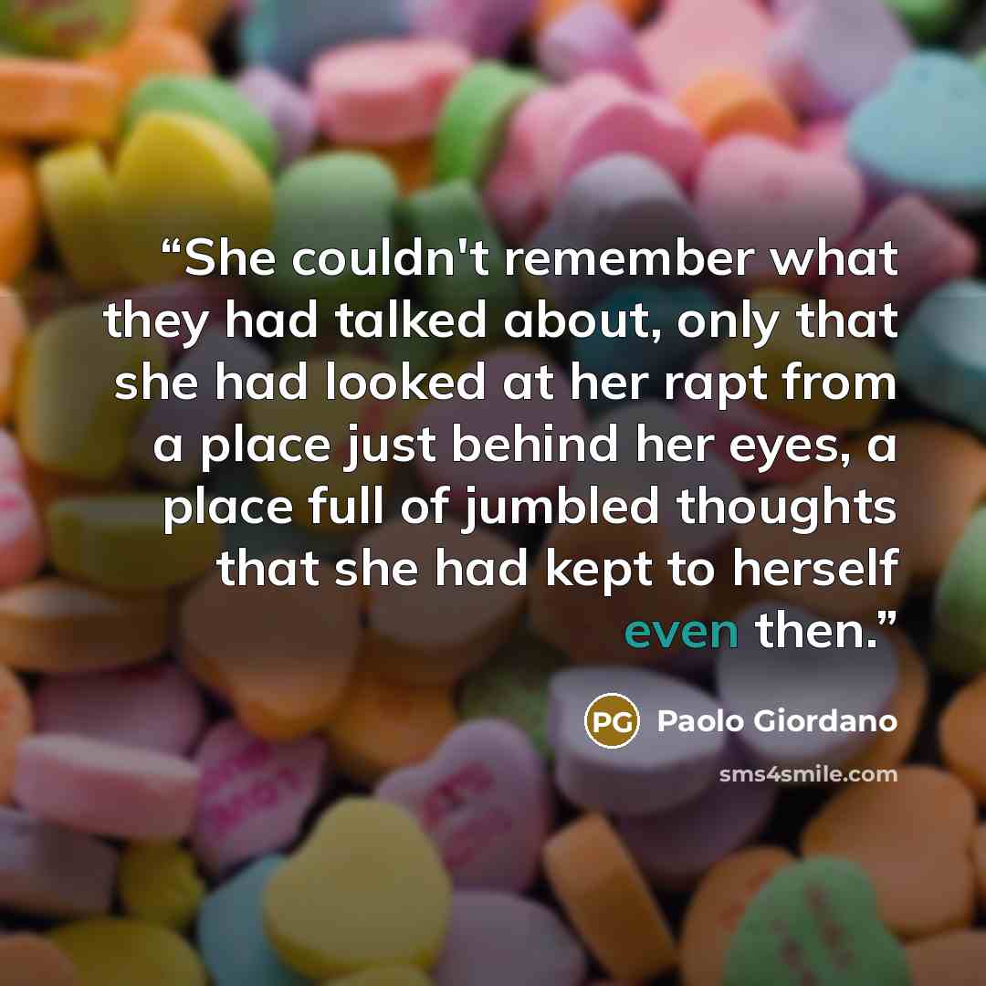 “She couldn't remember what they had talked about, only that she had looked at her rapt from a place just behind her eyes, a place full of jumbled thoughts that she had kept to herself even then.” quote by Paolo Giordano