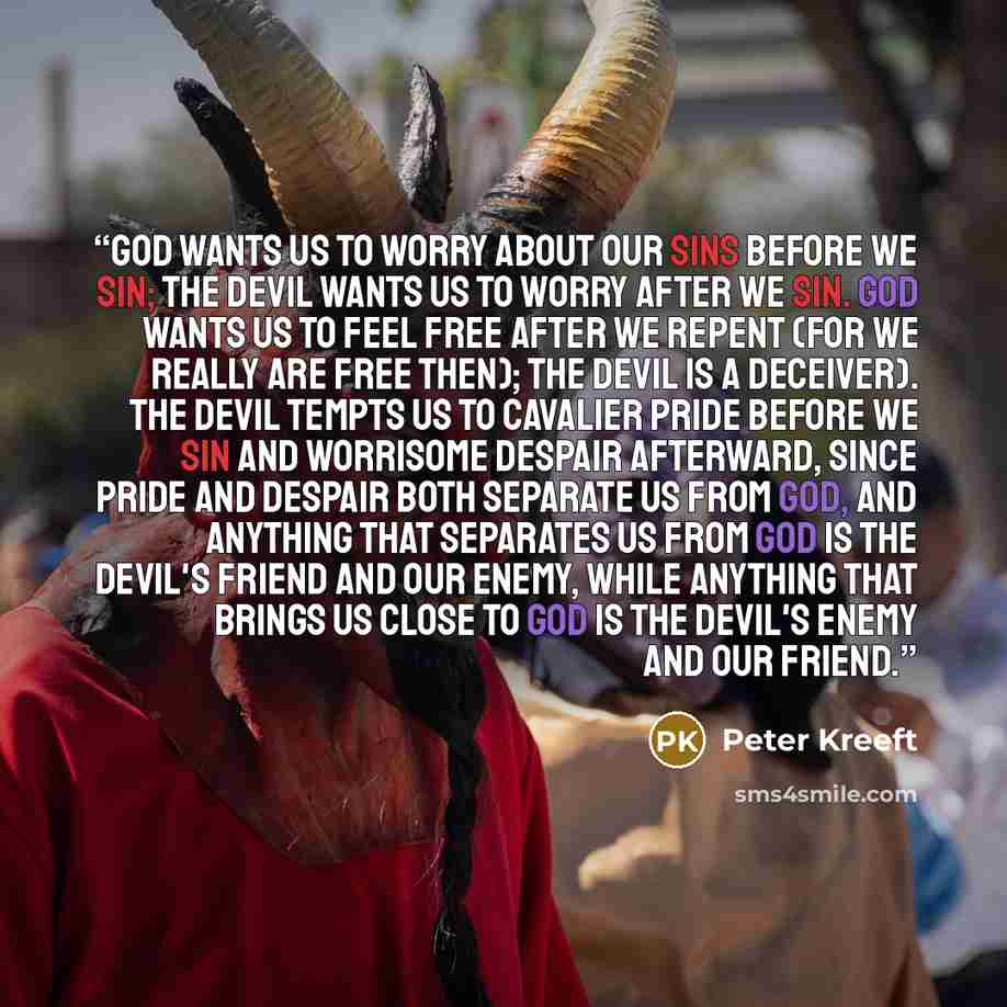 “God wants us to worry about our sins before we sin; the devil wants us to worry after we sin. God wants us to feel free after we repent (for we really are free then); the devil is a deceiver). The devil tempts us to cavalier pride before we sin and worrisome despair afterward, since pride and…” quote by Peter Kreeft