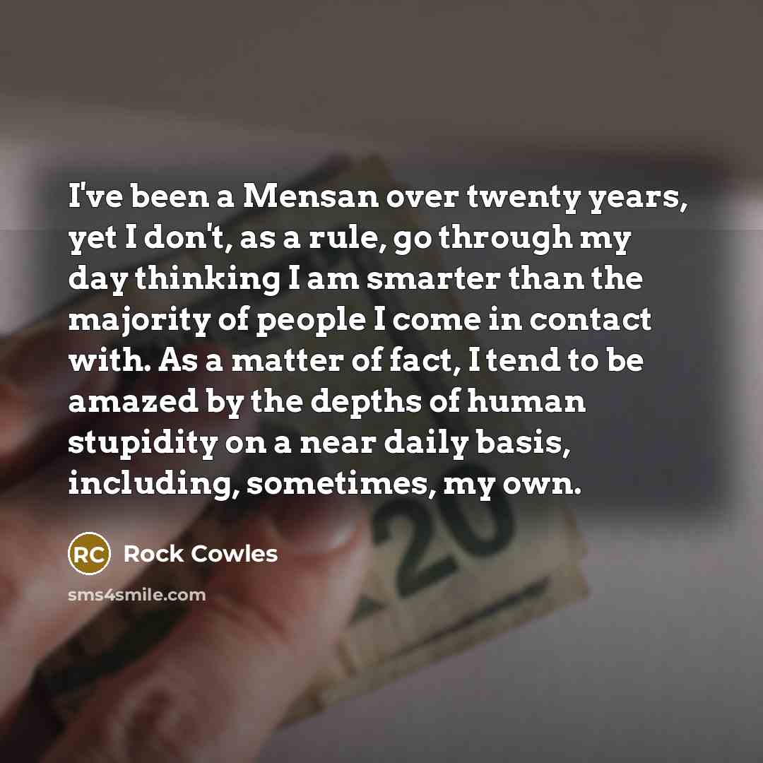 “I've been a Mensan over twenty years, yet I don't, as a rule, go through my day thinking I am smarter than the majority of people I come in contact with. As a matter of fact, I tend to be amazed by the depths of human stupidity on a near daily basis, including, sometimes, my own.” quote by Rock Cowles