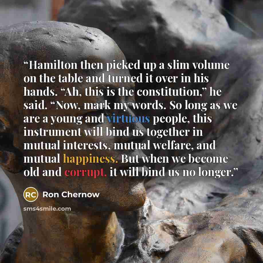 “Hamilton then picked up a slim volume on the table and turned it over in his hands. “Ah, this is the constitution,” he said. “Now, mark my words. So long as we are a young and virtuous people, this instrument will bind us together in mutual interests, mutual welfare, and mutual happiness. But when…” quote by Ron Chernow