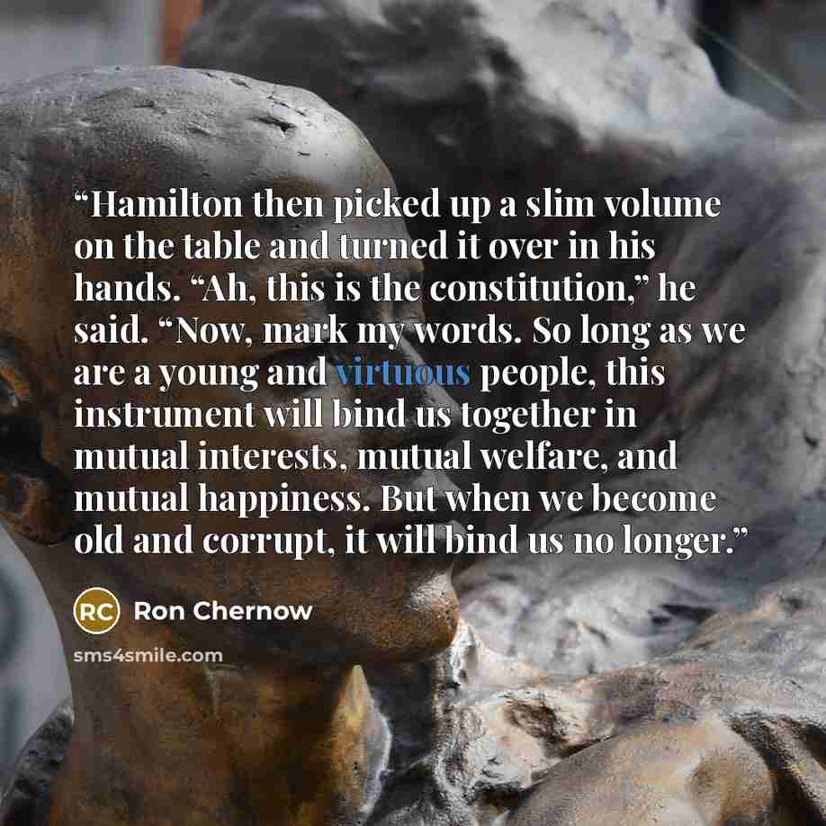 “Hamilton then picked up a slim volume on the table and turned it over in his hands. “Ah, this is the constitution,” he said. “Now, mark my words. So long as we are a young and virtuous people, this instrument will bind us together in mutual interests, mutual welfare, and mutual happiness. But when…” quote by Ron Chernow