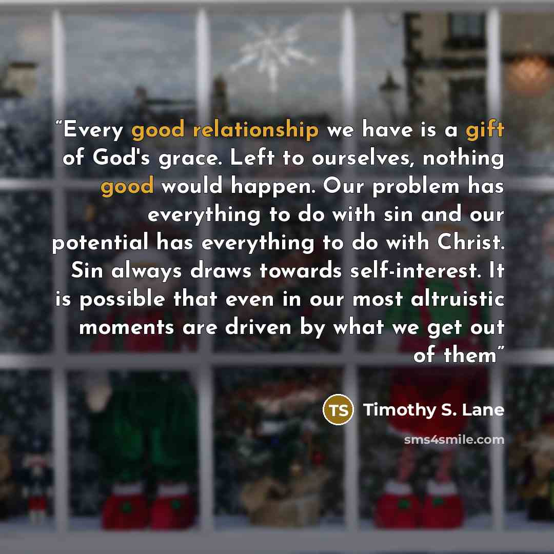 “Every good relationship we have is a gift of God's grace. Left to ourselves, nothing good would happen. Our problem has everything to do with sin and our potential has everything to do with Christ. Sin always draws towards self-interest. It is possible that even in our most altruistic moments are…” quote by Timothy S. Lane