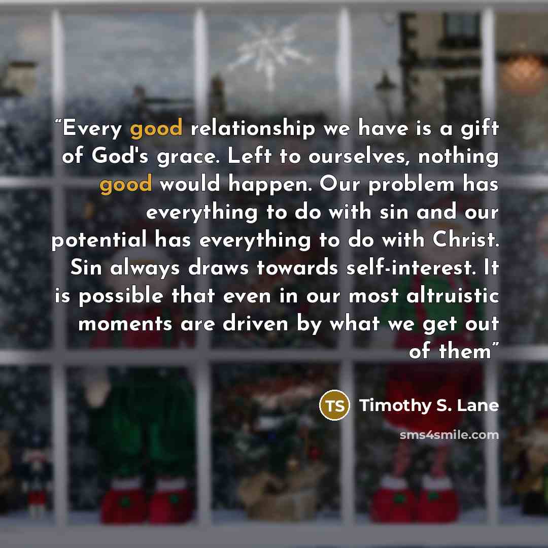 “Every good relationship we have is a gift of God's grace. Left to ourselves, nothing good would happen. Our problem has everything to do with sin and our potential has everything to do with Christ. Sin always draws towards self-interest. It is possible that even in our most altruistic moments are…” quote by Timothy S. Lane