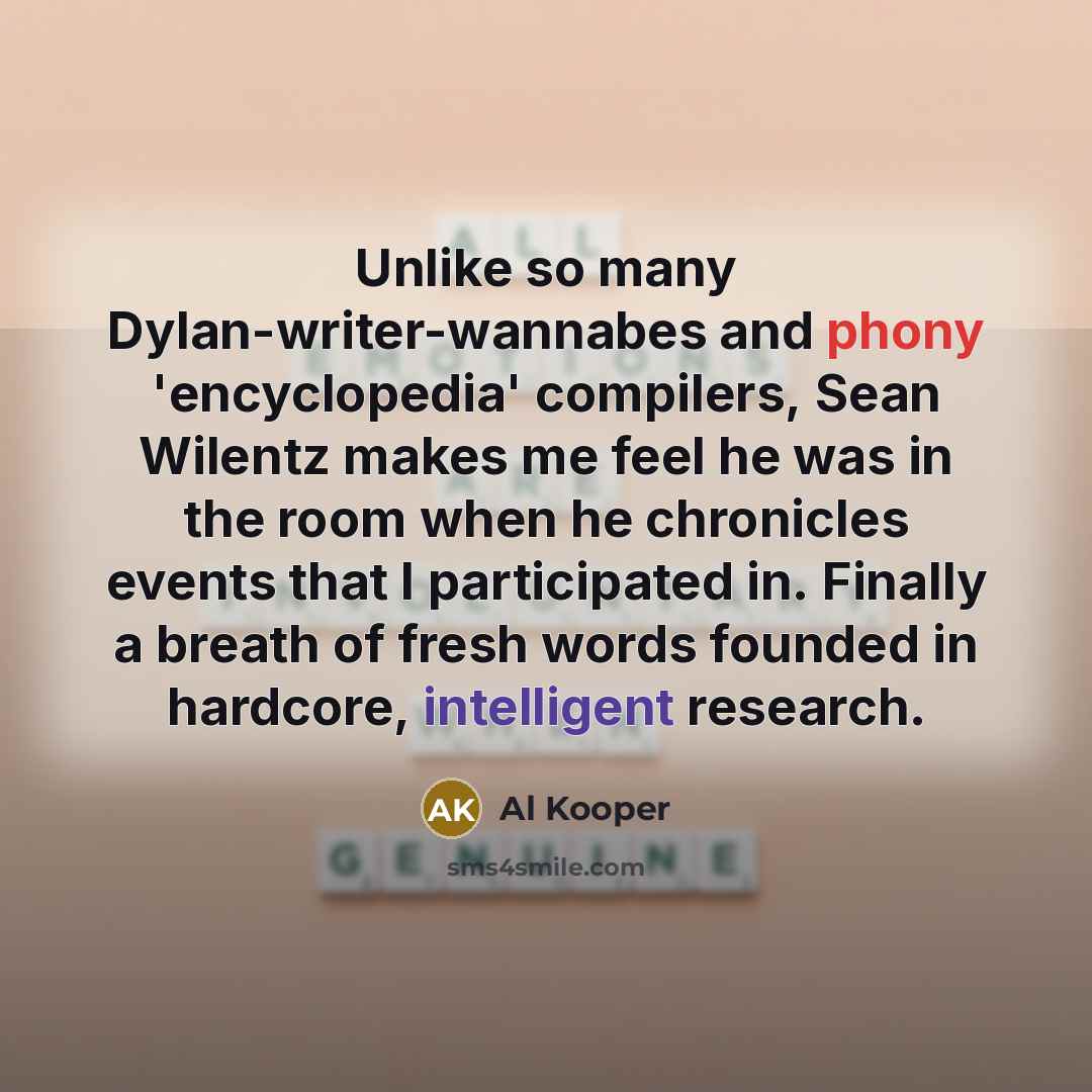 “Unlike so many Dylan-writer-wannabes and phony 'encyclopedia' compilers, Sean Wilentz makes me feel he was in the room when he chronicles events that I participated in. Finally a breath of fresh words founded in hardcore, intelligent research.” quote by Al Kooper