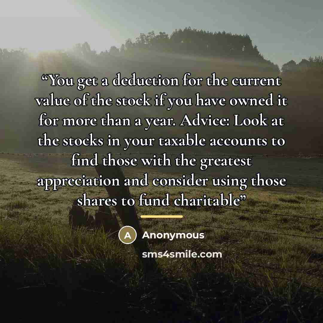 “You get a deduction for the current value of the stock if you have owned it for more than a year. Advice: Look at the stocks in your taxable accounts to find those with the greatest appreciation and consider using those shares to fund charitable” quote by Anonymous