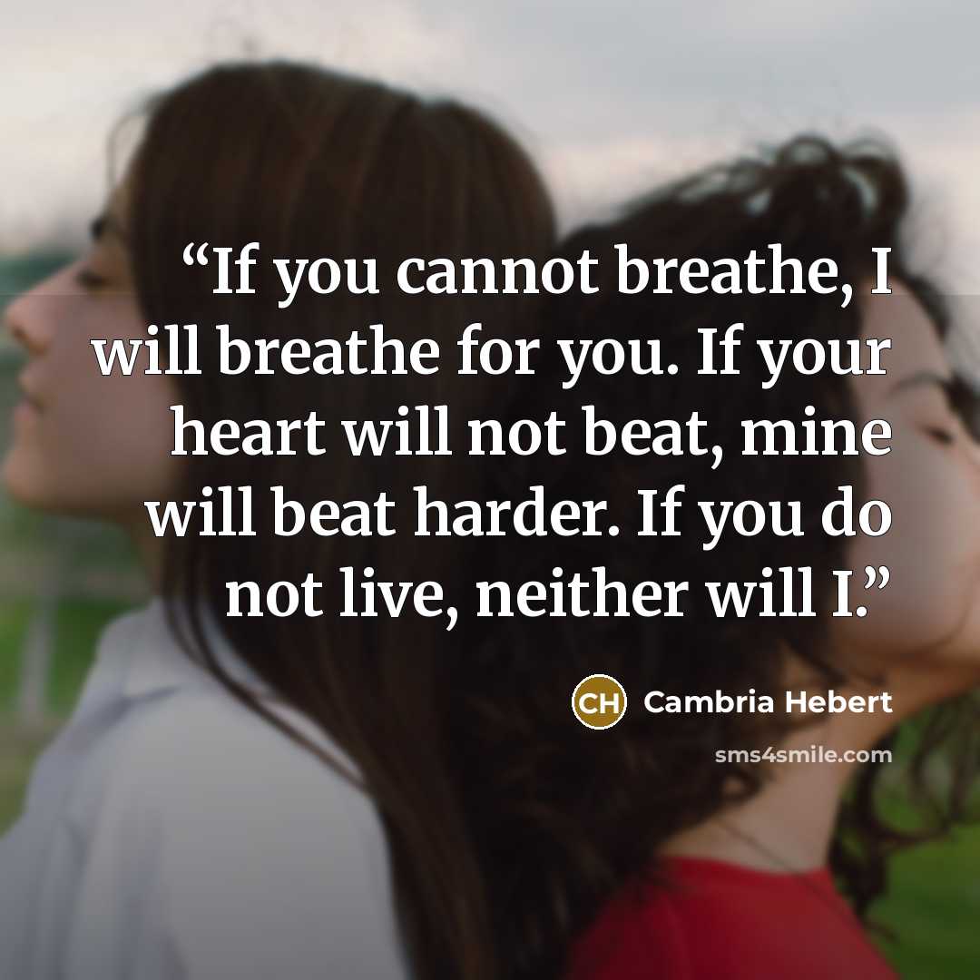 “If you cannot breathe, I will breathe for you. If your heart will not beat, mine will beat harder. If you do not live, neither will I.” quote by Cambria Hebert