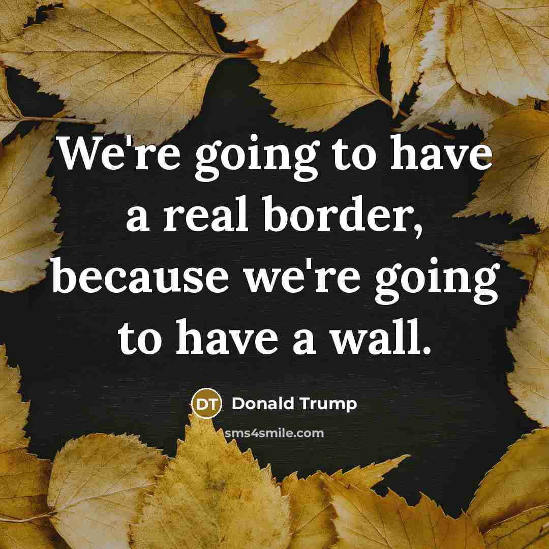 “We`re going to have a real border, because we`re going…” quote by Donald Trump