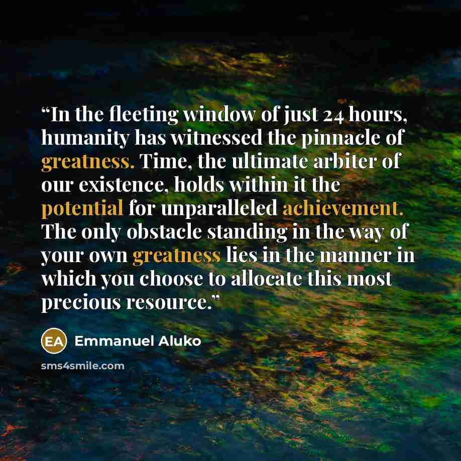 “In the fleeting window of just 24 hours, humanity has witnessed the pinnacle of greatness. Time, the ultimate arbiter of our existence, holds within it the potential for unparalleled achievement. The only obstacle standing in the way of your own greatness lies in the manner in which you choose to…” quote by Emmanuel Aluko