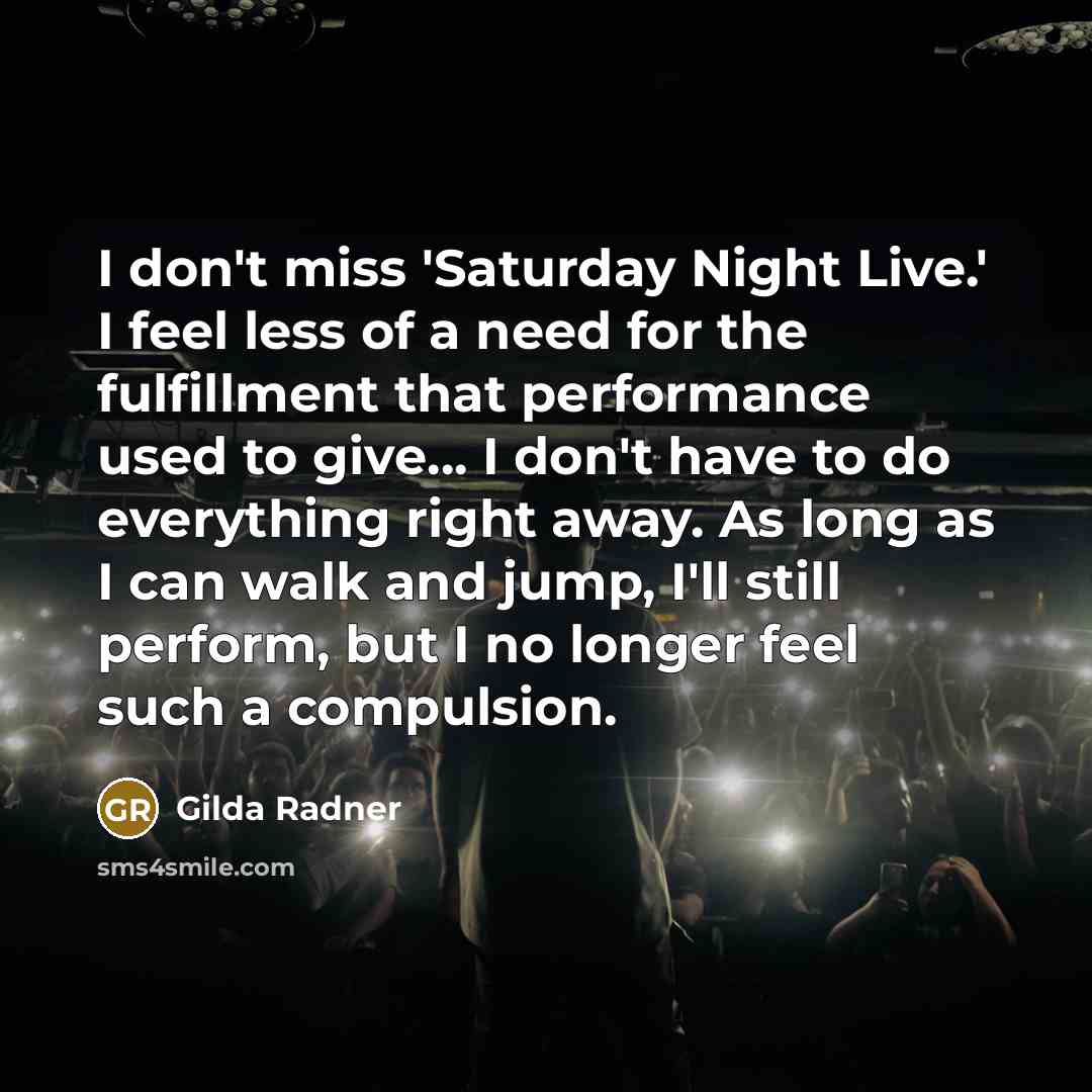 “I don't miss 'Saturday Night Live.' I feel less of a need for the fulfillment that performance used to give... I don't have to do everything right away. As long as I can walk and jump, I'll still perform, but I no longer feel such a compulsion.” quote by Gilda Radner