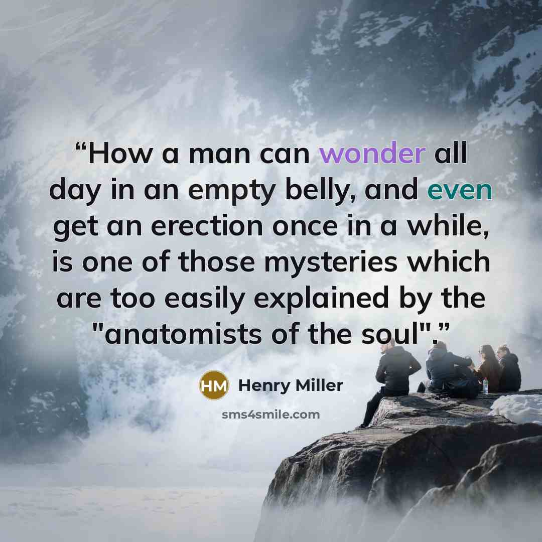 “How a man can wonder all day in an empty belly, and even get an erection once in a while, is one of those mysteries which are too easily explained by the "anatomists of the soul".” quote by Henry Miller