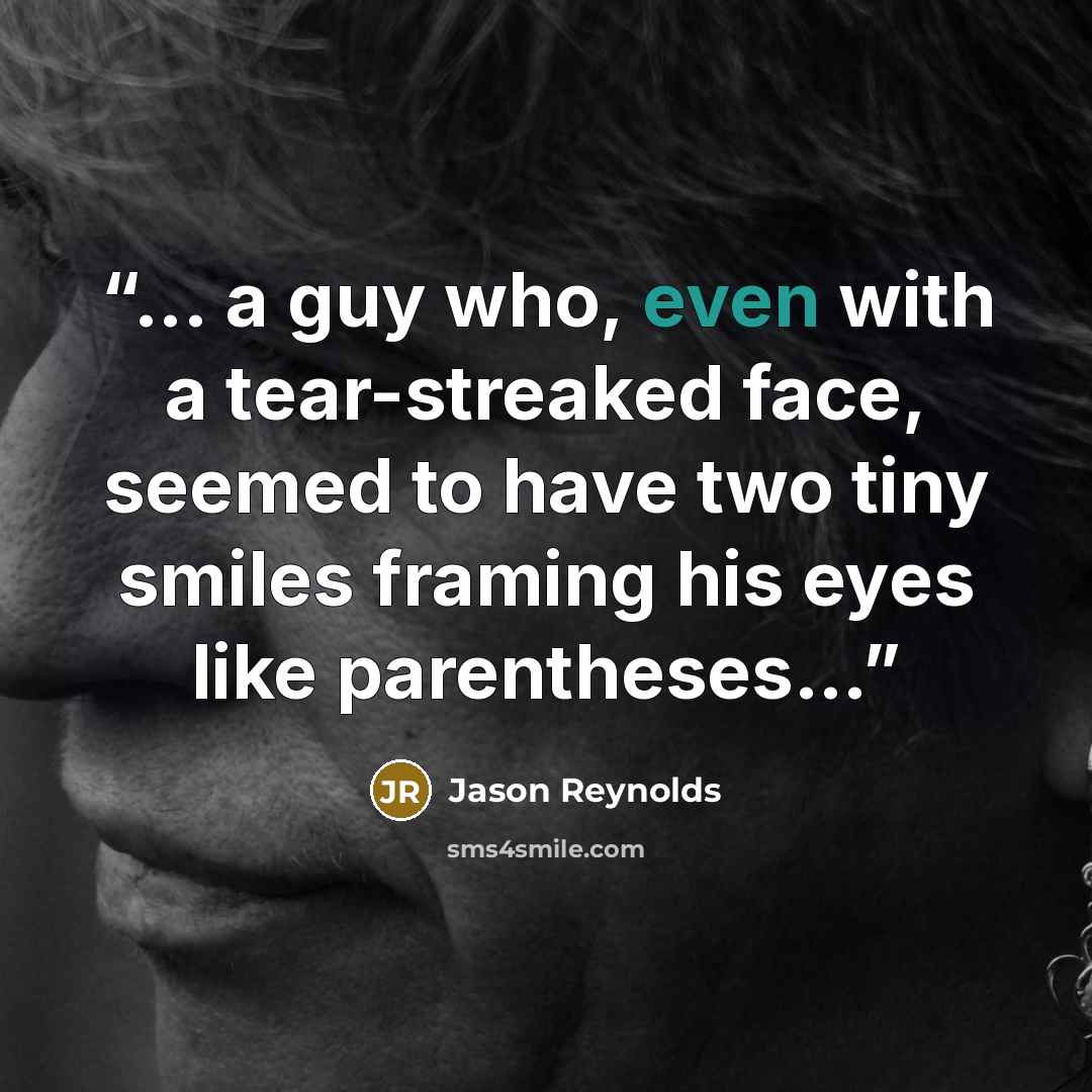 “... a guy who, even with a tear-streaked face, seemed to have two tiny smiles framing his eyes like parentheses…” quote by Jason Reynolds
