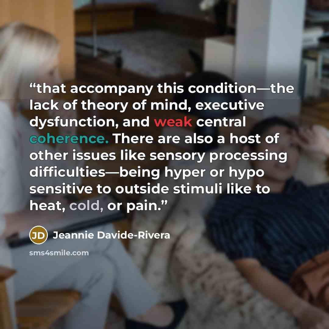 “that accompany this condition—the lack of theory of mind, executive dysfunction, and weak central coherence. There are also a host of other issues like sensory processing difficulties—being hyper or hypo sensitive to outside stimuli like to heat, cold, or pain.” quote by Jeannie Davide-Rivera