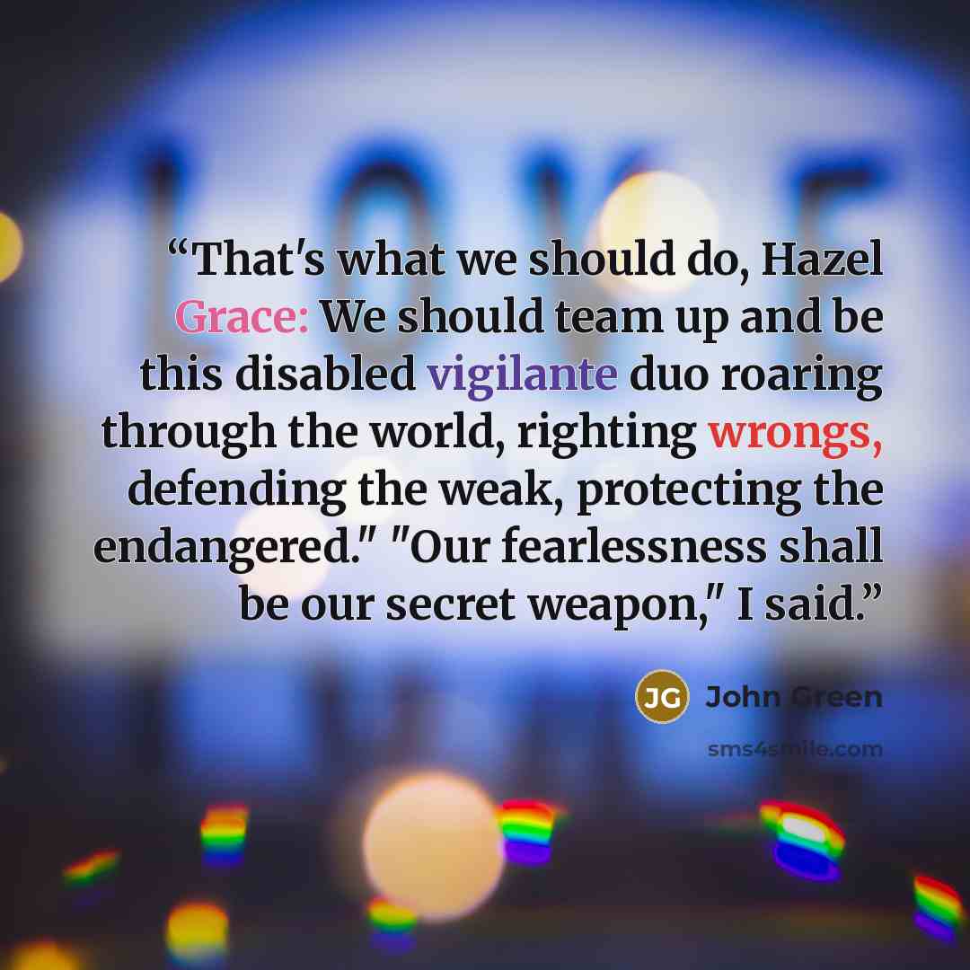 “That's what we should do, Hazel Grace: We should team up and be this disabled vigilante duo roaring through the world, righting wrongs, defending the weak, protecting the endangered." "Our fearlessness shall be our secret weapon," I said.” quote by John Green