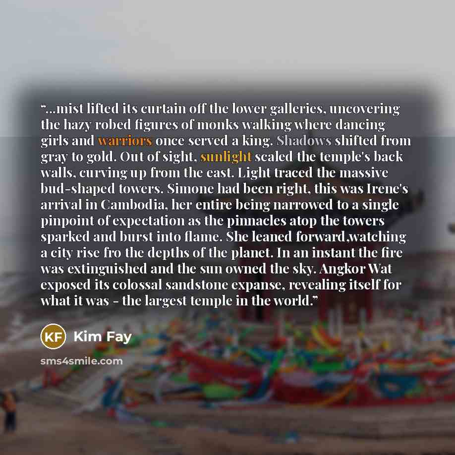 “...mist lifted its curtain off the lower galleries, uncovering the hazy robed figures of monks walking where dancing girls and warriors once served a king. Shadows shifted from gray to gold. Out of sight, sunlight scaled the temple's back walls, curving up from the east. Light traced the massive…” quote by Kim Fay