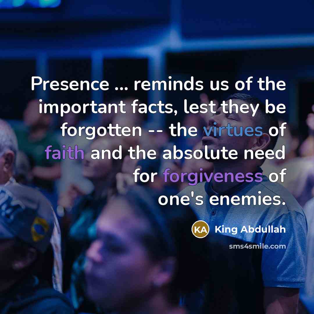 “Presence ... reminds us of the important facts, lest they be forgotten -- the virtues of faith and the absolute need for forgiveness of one's enemies.” quote by King Abdullah