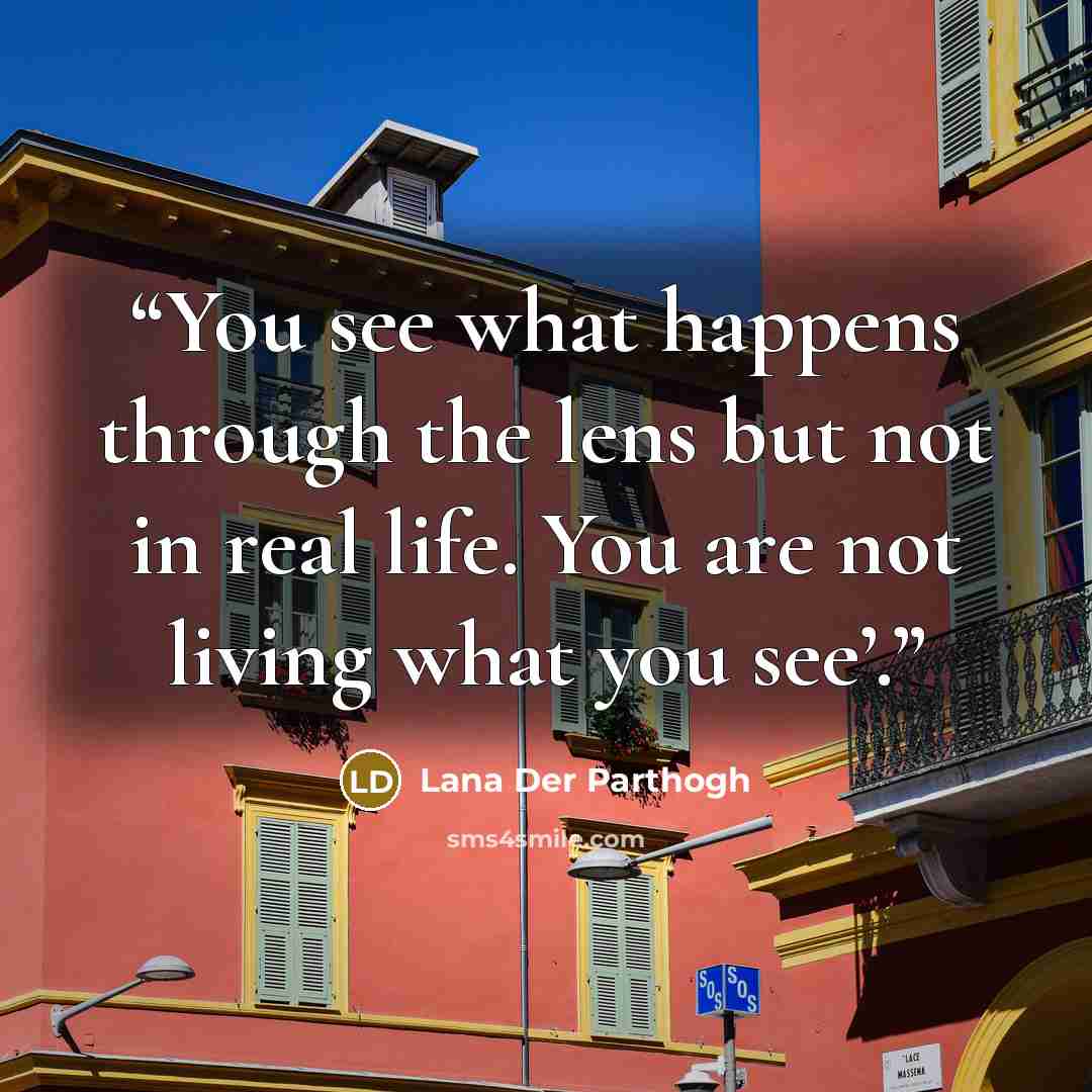 “You see what happens through the lens but not in real life. You are not living what you see’.” quote by Lana Der Parthogh