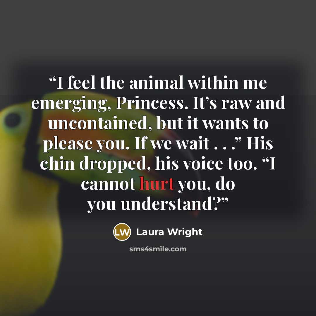 “I feel the animal within me emerging, Princess. It’s raw and uncontained, but it wants to please you. If we wait . . .” His chin dropped, his voice too. “I cannot hurt you, do you understand?” quote by Laura Wright