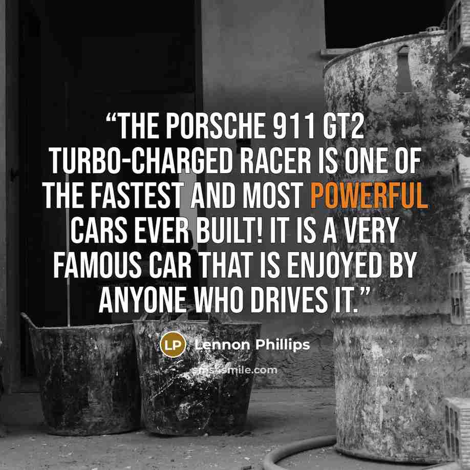 “The Porsche 911 GT2 turbo-charged racer is one of the fastest and most powerful cars ever built! It is a very famous car that is enjoyed by anyone who drives it.” quote by Lennon Phillips