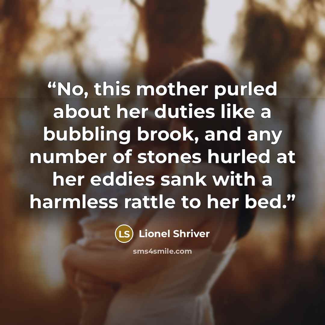 “No, this mother purled about her duties like a bubbling brook, and any number of stones hurled at her eddies sank with a harmless rattle to her bed.” quote by Lionel Shriver