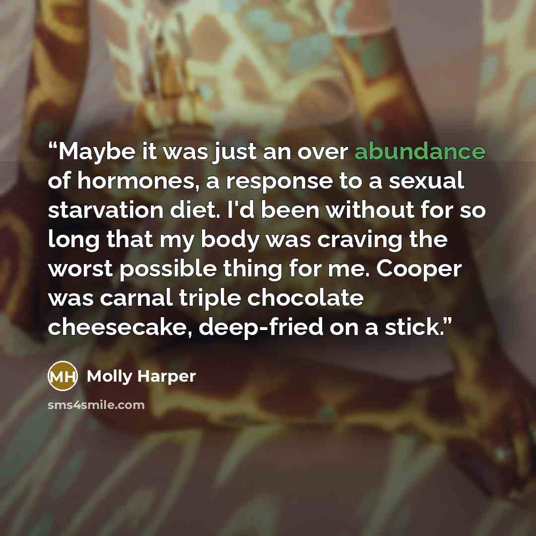 “Maybe it was just an over abundance of hormones, a response to a sexual starvation diet. I'd been without for so long that my body was craving the worst possible thing for me. Cooper was carnal triple chocolate cheesecake, deep-fried on a stick.” quote by Molly Harper