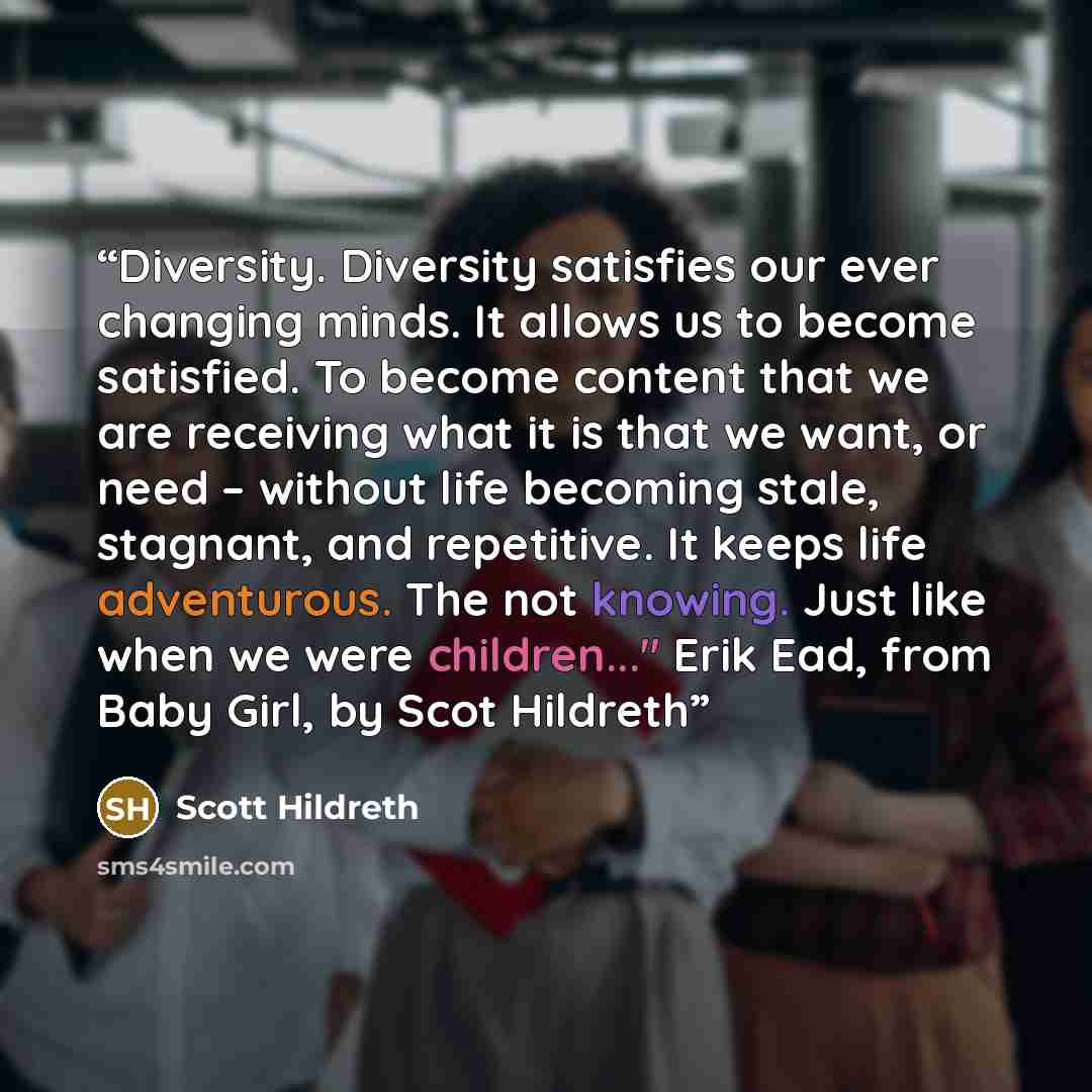 “Diversity. Diversity satisfies our ever changing minds. It allows us to become satisfied. To become content that we are receiving what it is that we want, or need – without life becoming stale, stagnant, and repetitive. It keeps life adventurous. The not knowing. Just like when we were…” quote by Scott Hildreth