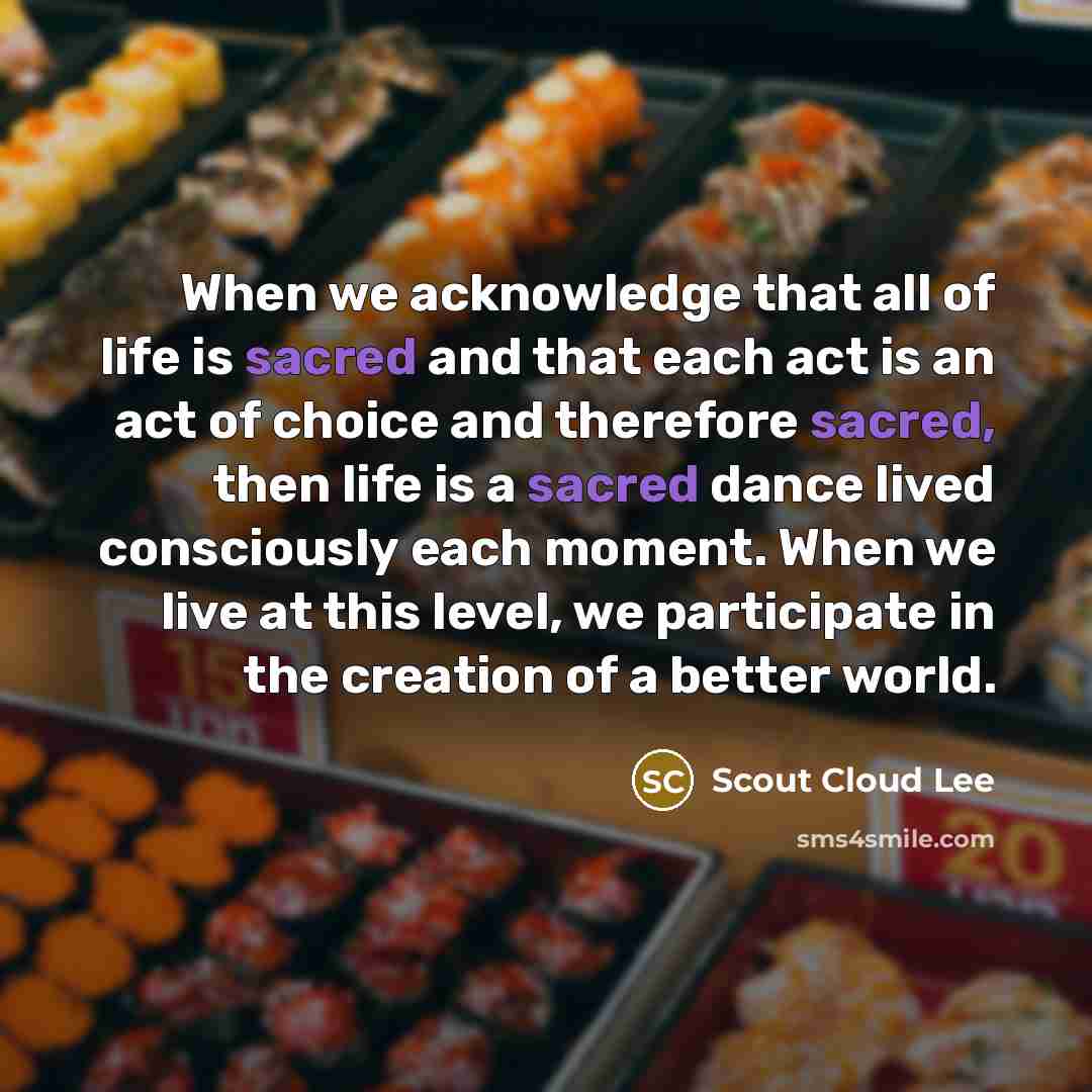 “When we acknowledge that all of life is sacred and that each act is an act of choice and therefore sacred, then life is a sacred dance lived consciously each moment. When we live at this level, we participate in the creation of a better world.” quote by Scout Cloud Lee