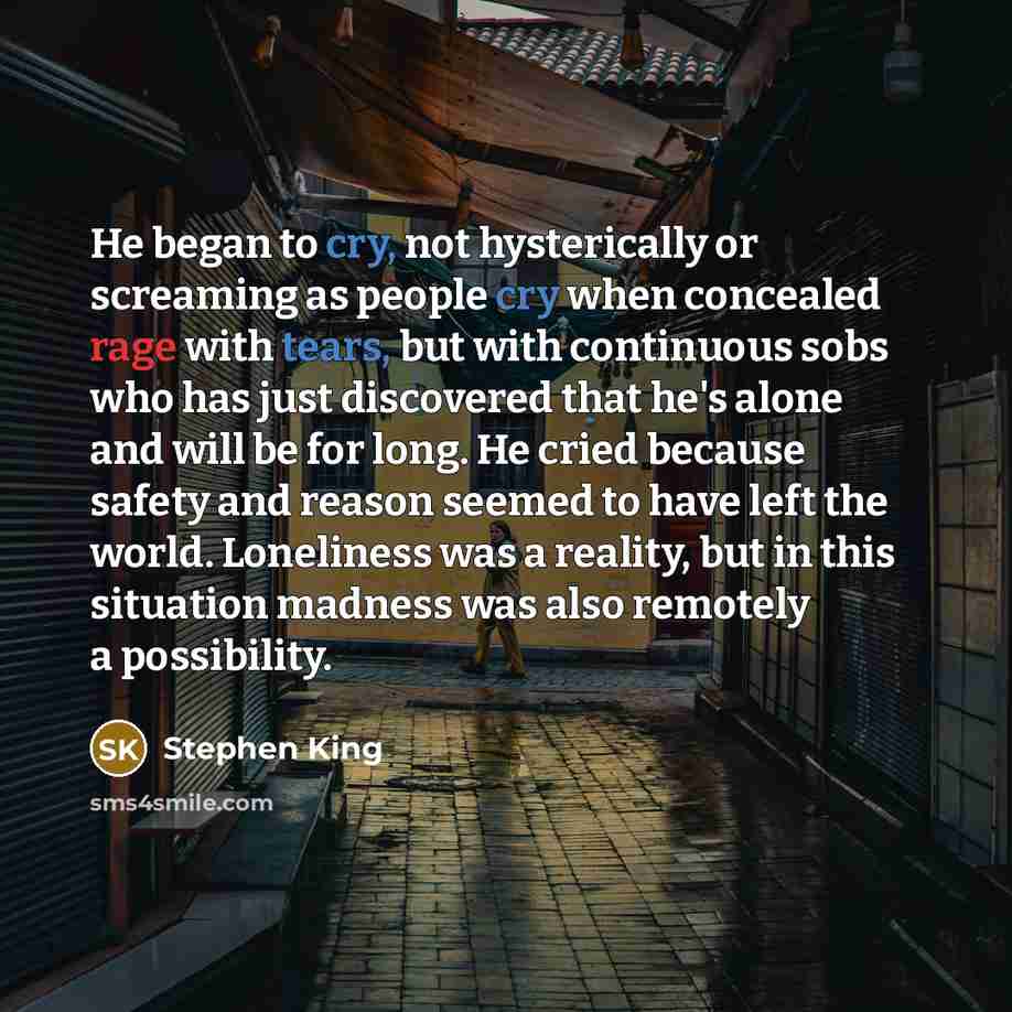 “He began to cry, not hysterically or screaming as people cry when concealed rage with tears, but with continuous sobs who has just discovered that he's alone and will be for long. He cried because safety and reason seemed to have left the world. Loneliness was a reality, but in this situation…” quote by Stephen King