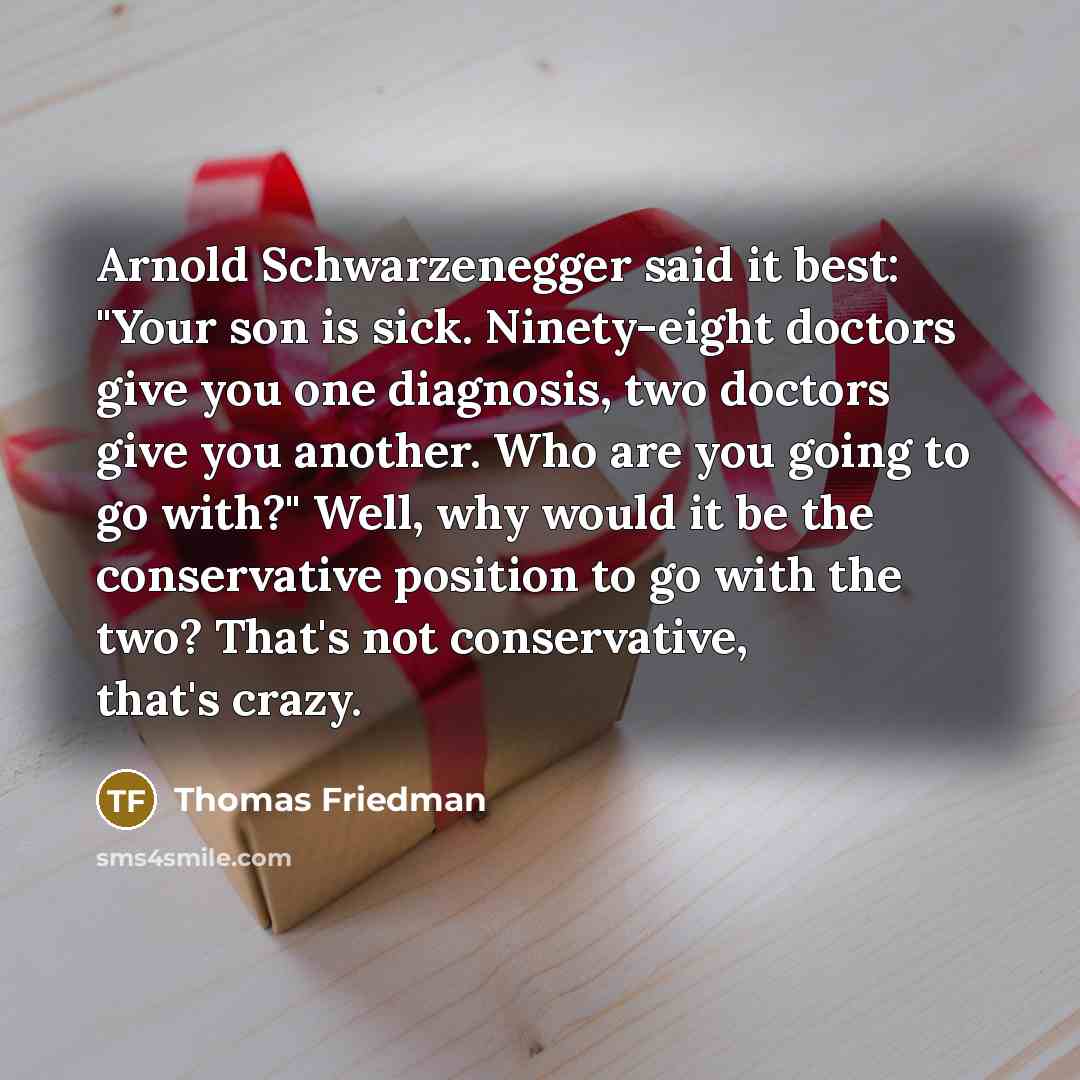“Arnold Schwarzenegger said it best: "Your son is sick. Ninety-eight doctors give you one diagnosis, two doctors give you another. Who are you going to go with?" Well, why would it be the conservative position to go with the two? That's not conservative, that's crazy.” quote by Thomas Friedman