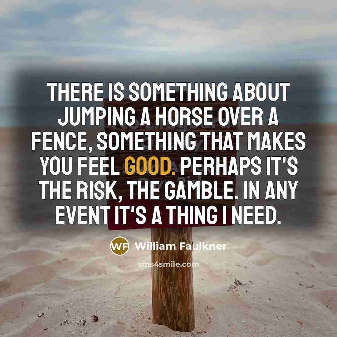 “There is something about jumping a horse over a fence, something that makes you feel good. Perhaps it's the risk, the gamble. In any event it's a thing I need.” quote by William Faulkner