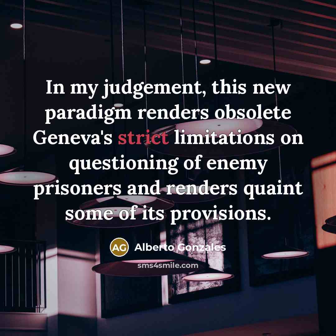 “In my judgement, this new paradigm renders obsolete Geneva's strict…” quote by Alberto Gonzales