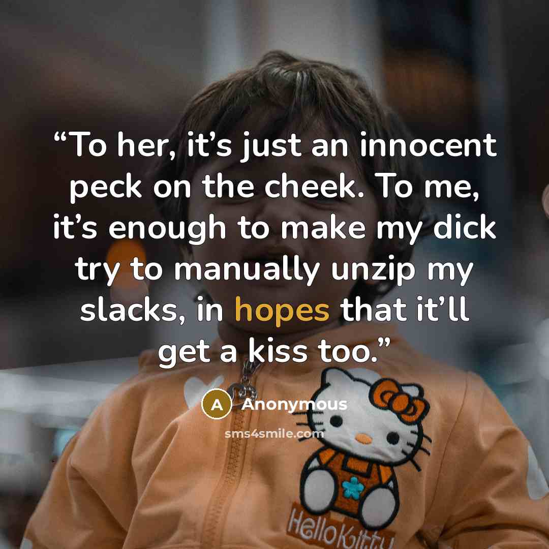 “To her, it’s just an innocent peck on the cheek. To me, it’s enough to make my dick try to manually unzip my slacks, in hopes that it’ll get a kiss too.” quote by Anonymous