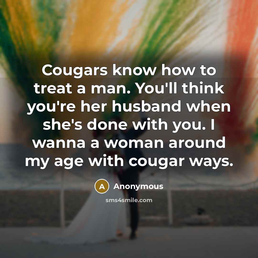 “Cougars know how to treat a man. You'll think you're her husband when she's done with you. I wanna a woman around my age with cougar ways.” quote by Anonymous