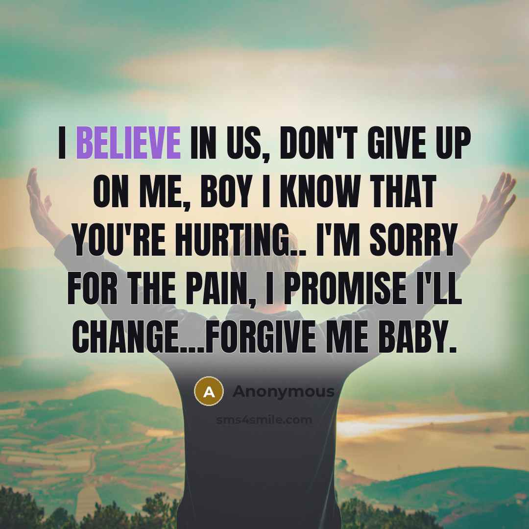 “I believe in us, don't give up on me, boy I know that you're hurting.. I'm sorry for the pain, I promise I'll change...Forgive me baby.” quote by Anonymous