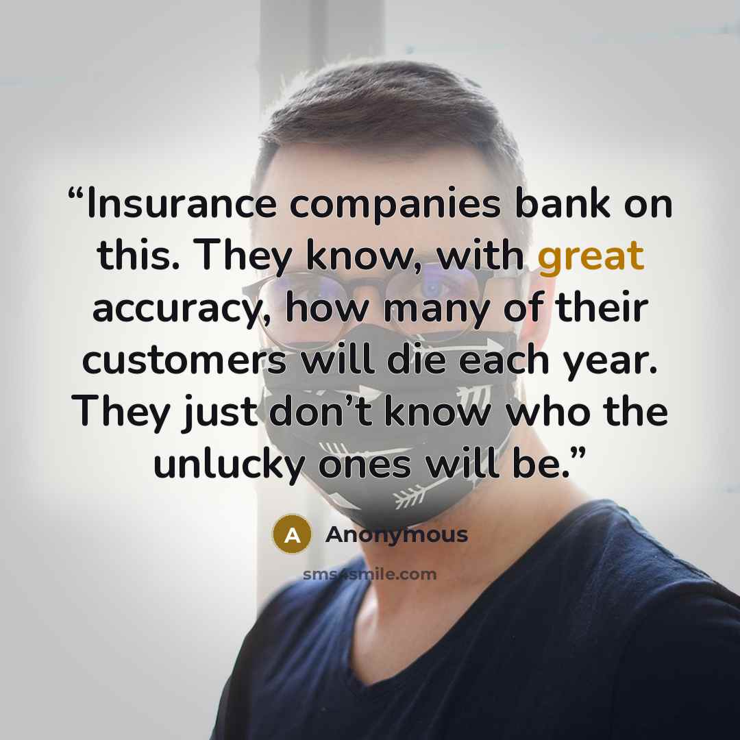 “Insurance companies bank on this. They know, with great accuracy, how many of their customers will die each year. They just don’t know who the unlucky ones will be.” quote by Anonymous