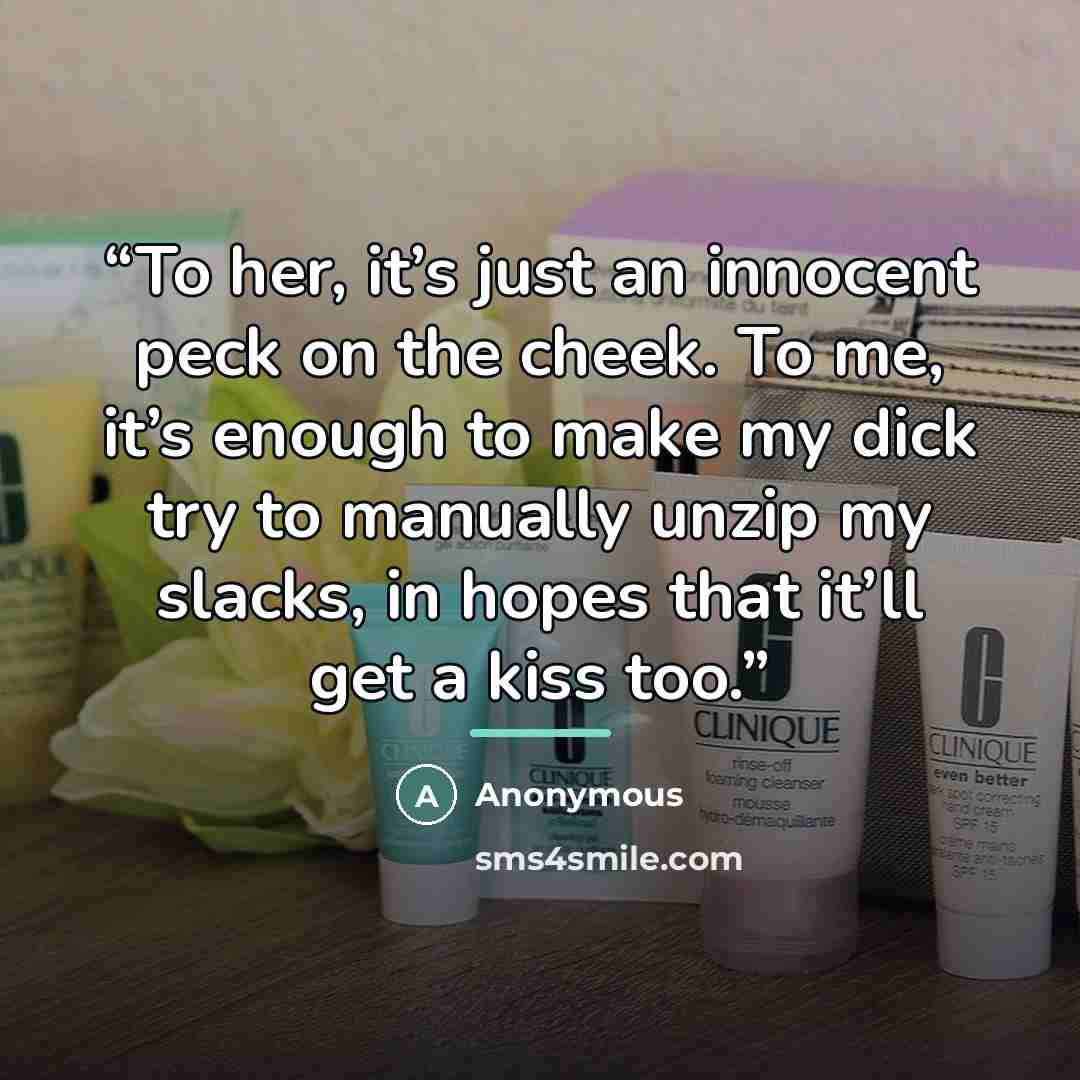 “To her, it’s just an innocent peck on the cheek. To me, it’s enough to make my dick try to manually unzip my slacks, in hopes that it’ll get a kiss too.” quote by Anonymous