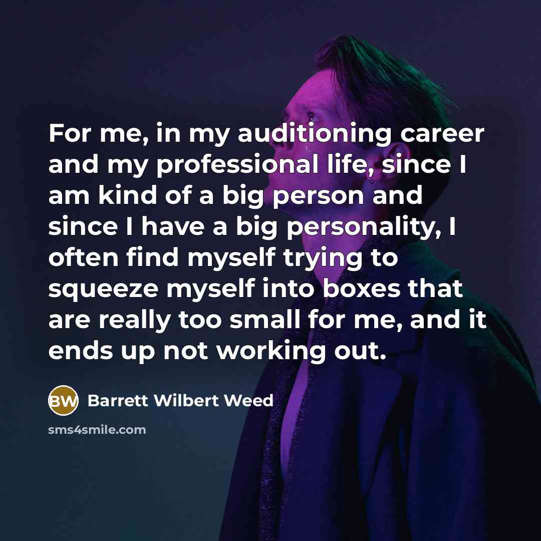 “For me, in my auditioning career and my professional life, since I am kind of a big person and since I have a big personality, I often find myself trying to squeeze myself into boxes that are really too small for me, and it ends up not working out.” quote by Barrett Wilbert Weed