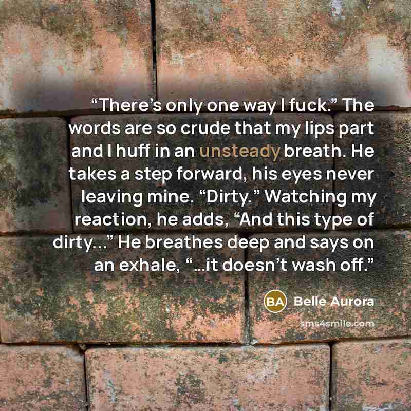 “There’s only one way I fuck.” The words are so crude that my lips part and I huff in an unsteady breath. He takes a step forward, his eyes never leaving mine. “Dirty.” Watching my reaction, he adds, “And this type of dirty...” He breathes deep and says on an exhale, “…it doesn’t wash off.” quote by Belle Aurora