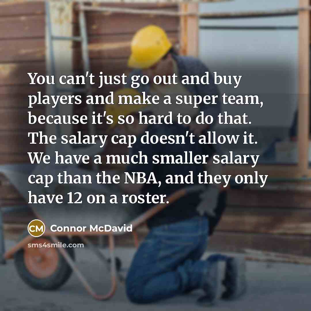 “You can't just go out and buy players and make a super team, because it's so hard to do that. The salary cap doesn't allow it. We have a much smaller salary cap than the NBA, and they only have 12 on a roster.” quote by Connor McDavid