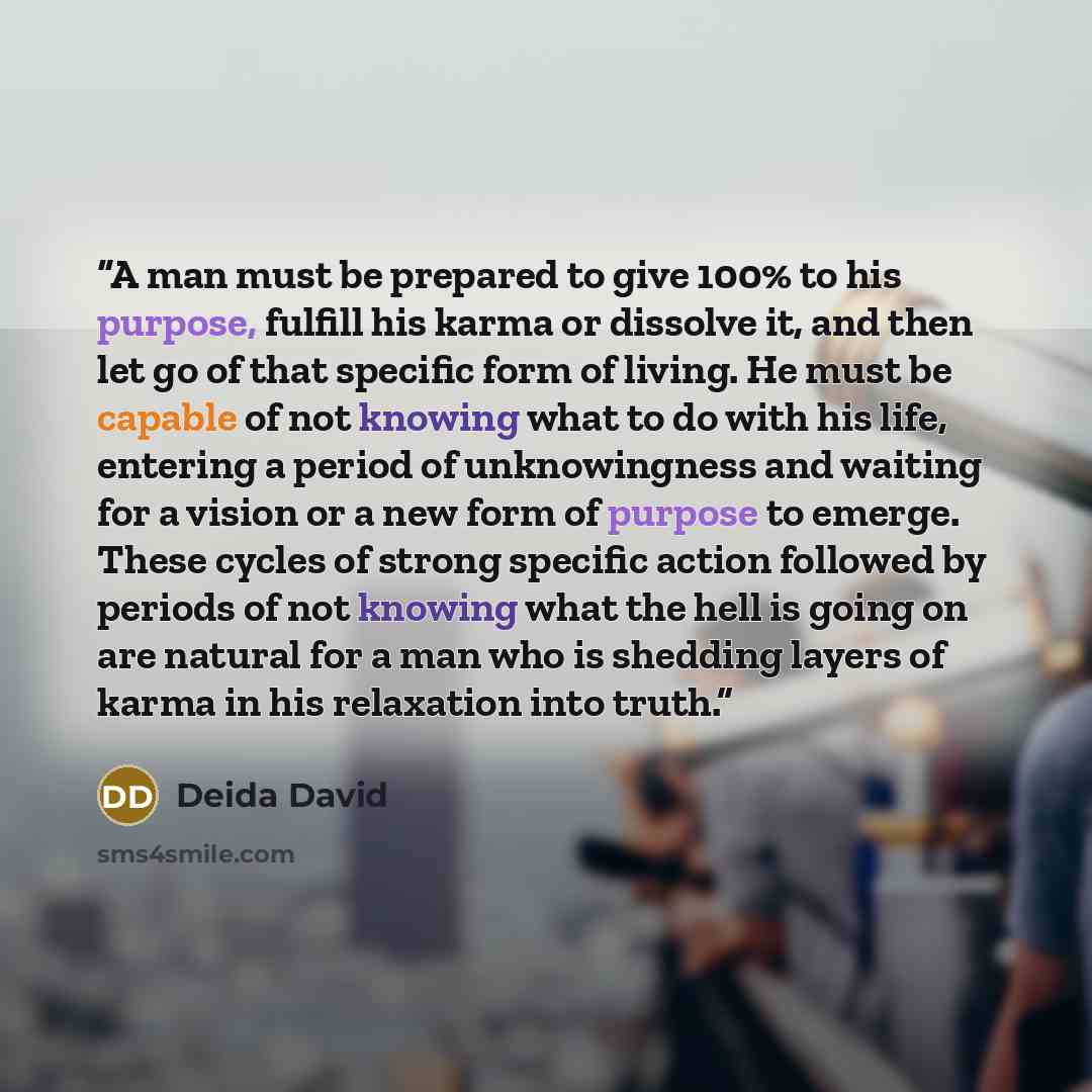 “A man must be prepared to give 100% to his purpose, fulfill his karma or dissolve it, and then let go of that specific form of living. He must be capable of not knowing what to do with his life, entering a period of unknowingness and waiting for a vision or a new form of purpose to emerge. These…” quote by Deida David