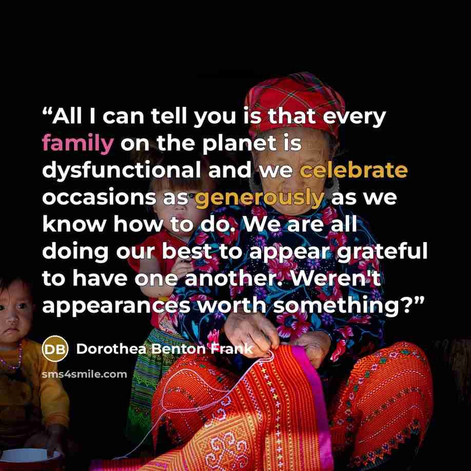 “All I can tell you is that every family on the planet is dysfunctional and we celebrate occasions as generously as we know how to do. We are all doing our best to appear grateful to have one another. Weren't appearances worth something?” quote by Dorothea Benton Frank