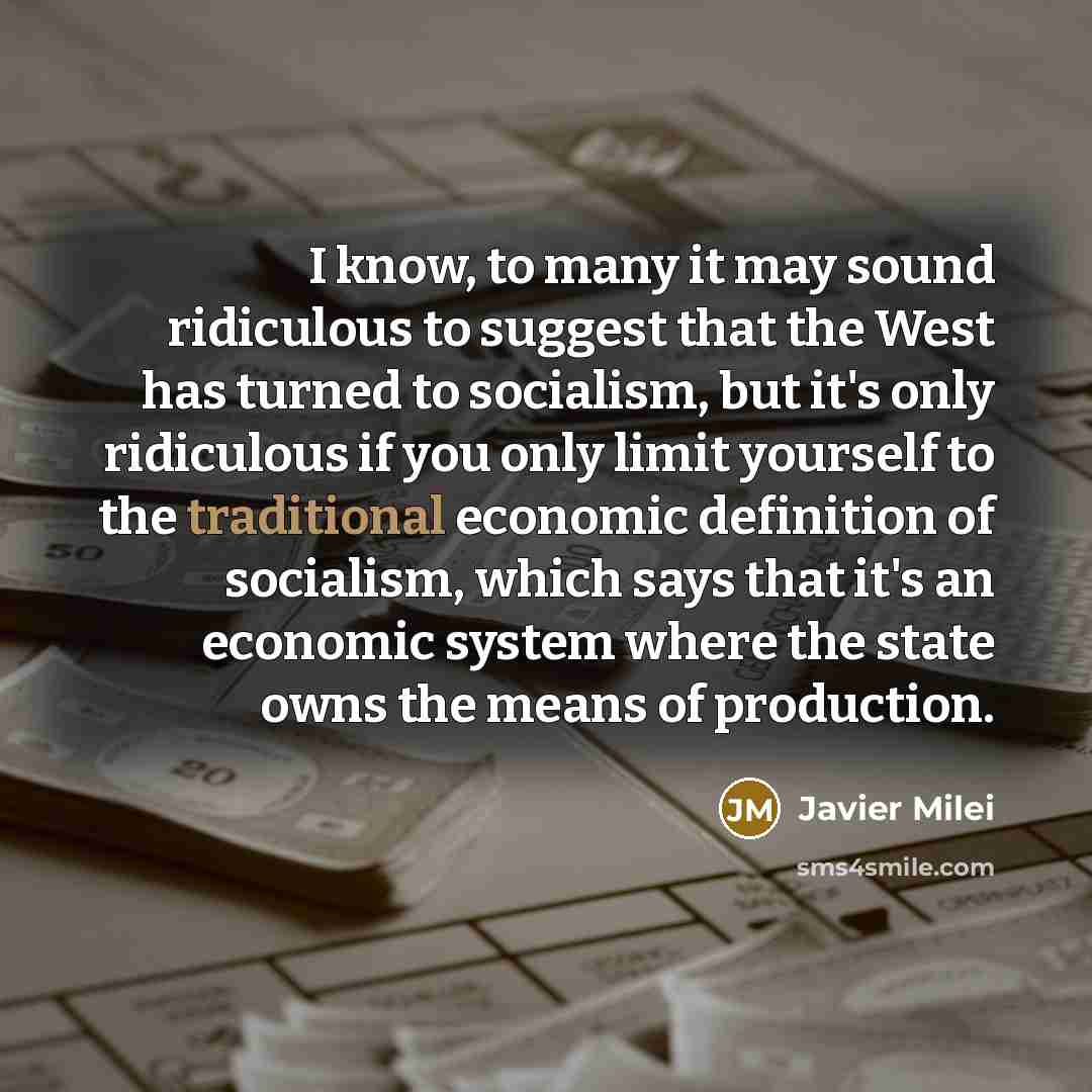 “I know, to many it may sound ridiculous to suggest that the West has turned to socialism, but it's only ridiculous if you only limit yourself to the traditional economic definition of socialism, which says that it's an economic system where the state owns the means of production.” quote by Javier Milei