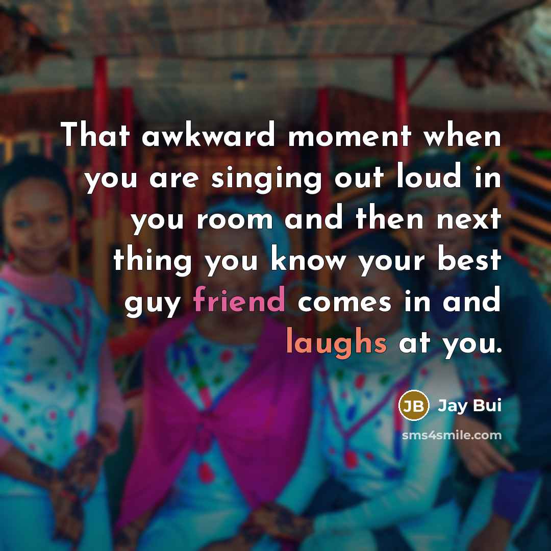 “That awkward moment when you are singing out loud in you room and then next thing you know your best guy friend comes in and laughs at you.” quote by Jay Bui
