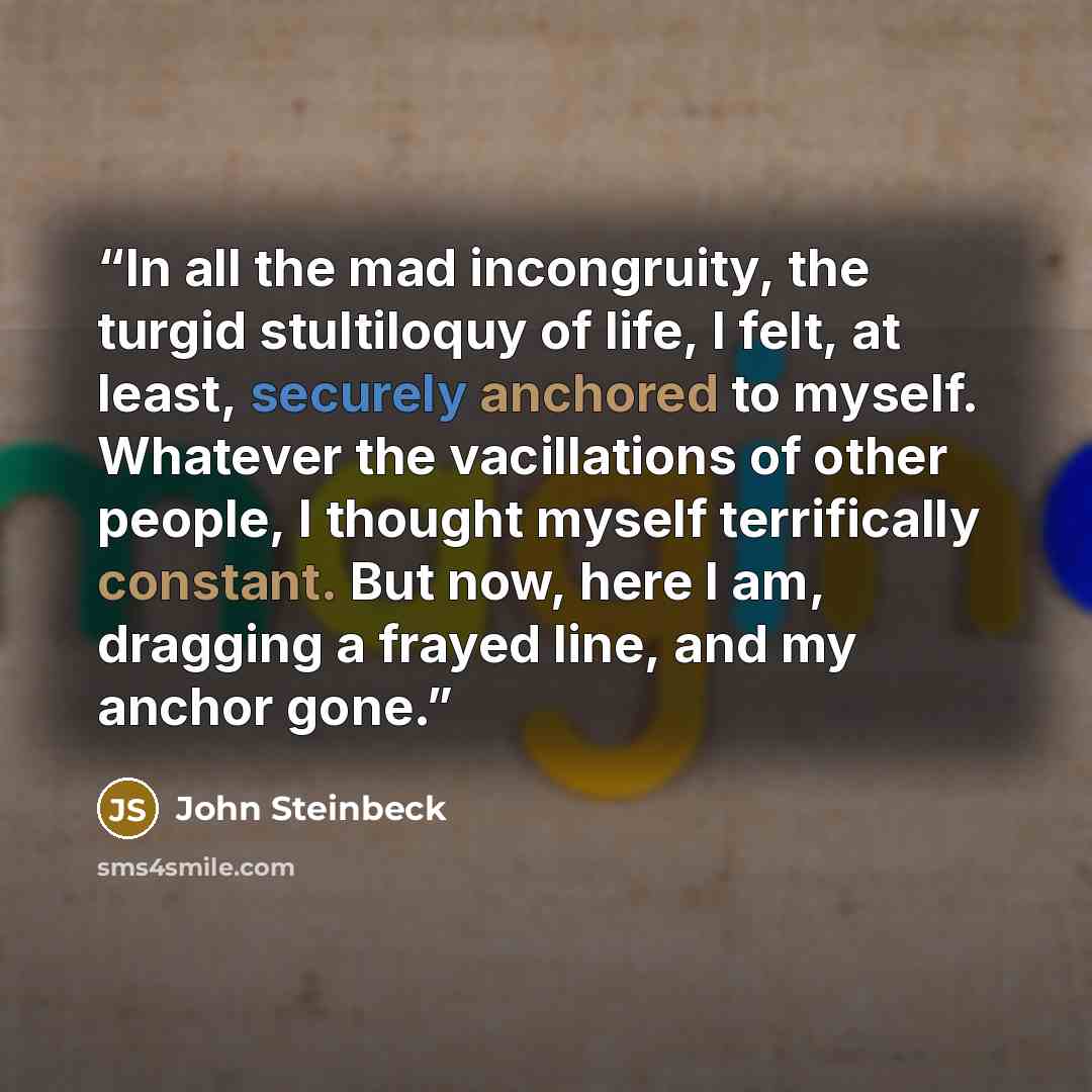 “In all the mad incongruity, the turgid stultiloquy of life, I felt, at least, securely anchored to myself. Whatever the vacillations of other people, I thought myself terrifically constant. But now, here I am, dragging a frayed line, and my anchor gone.” quote by John Steinbeck
