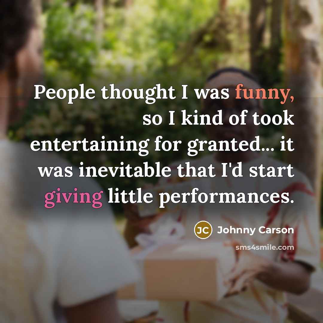 “People thought I was funny, so I kind of took entertaining for granted... it was inevitable that I'd start giving little performances.” quote by Johnny Carson