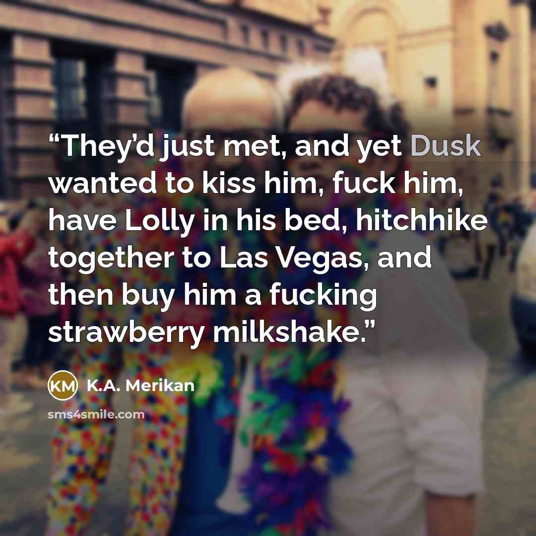 “They’d just met, and yet Dusk wanted to kiss him, fuck him, have Lolly in his bed, hitchhike together to Las Vegas, and then buy him a fucking strawberry milkshake.” quote by K.A. Merikan